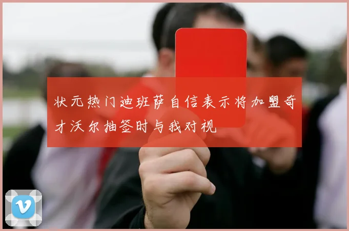 状元热门迪班萨自信表示将加盟奇才沃尔抽签时与我对视