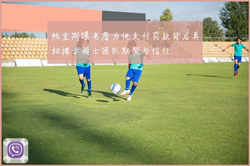 帕金斯曝老詹为他支付罚款背后真相揭示骑士团队默契与信任