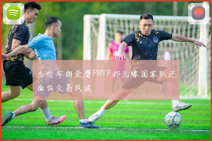 杰伦布朗荣膺FMVP却无缘国家队还面临交易风波