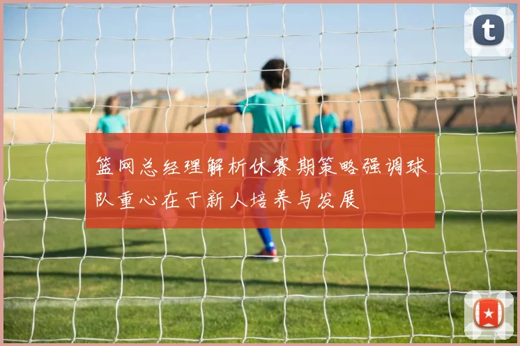 篮网总经理解析休赛期策略强调球队重心在于新人培养与发展