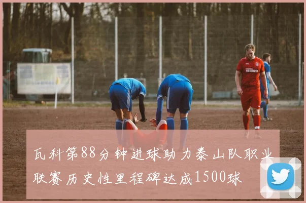 瓦科第88分钟进球助力泰山队职业联赛历史性里程碑达成1500球