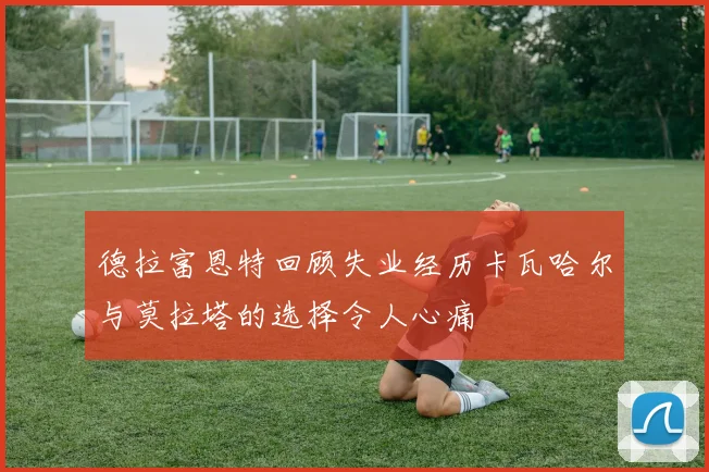 德拉富恩特回顾失业经历卡瓦哈尔与莫拉塔的选择令人心痛