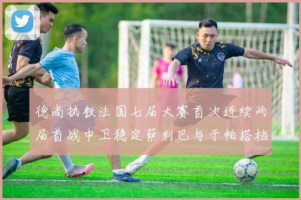德尚执教法国七届大赛首次连续两届首战中卫稳定萨利巴与于帕搭档