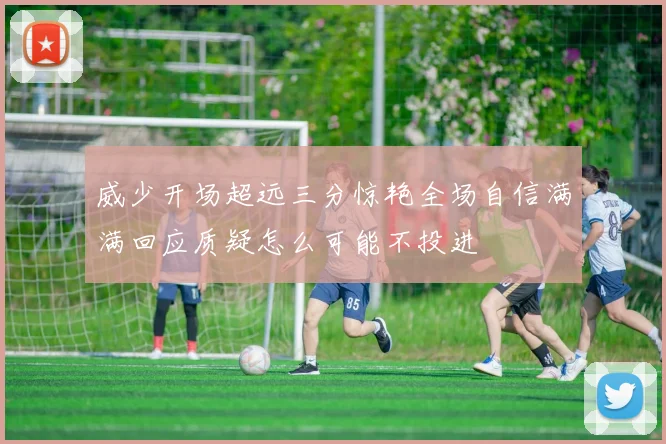 威少开场超远三分惊艳全场自信满满回应质疑怎么可能不投进