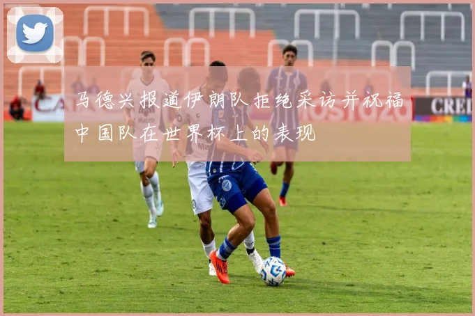 马德兴报道伊朗队拒绝采访并祝福中国队在世界杯上的表现