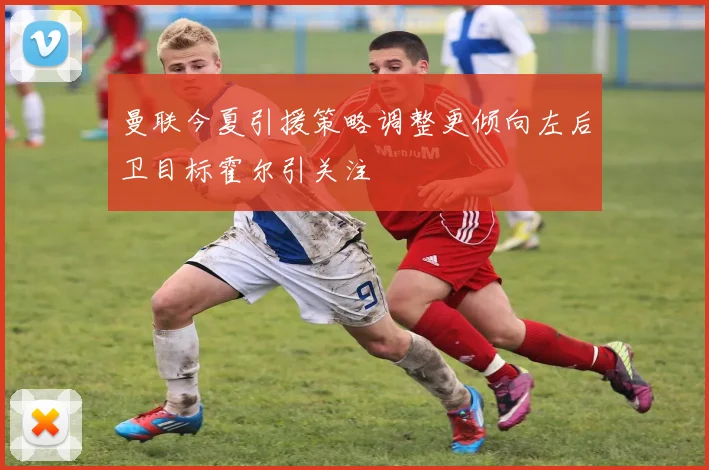曼联今夏引援策略调整更倾向左后卫目标霍尔引关注