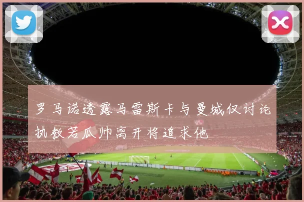 罗马诺透露马雷斯卡与曼城仅讨论执教若瓜帅离开将追求他