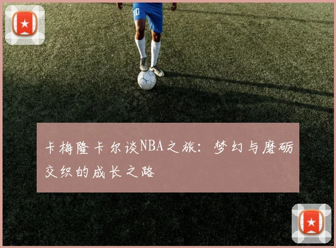 卡梅隆卡尔谈NBA之旅：梦幻与磨砺交织的成长之路