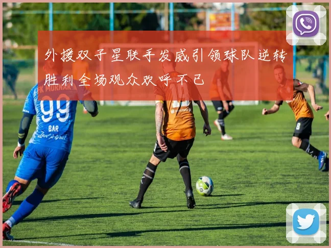 外援双子星联手发威引领球队逆转胜利全场观众欢呼不已