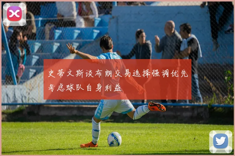 史蒂文斯谈布朗交易选择强调优先考虑球队自身利益