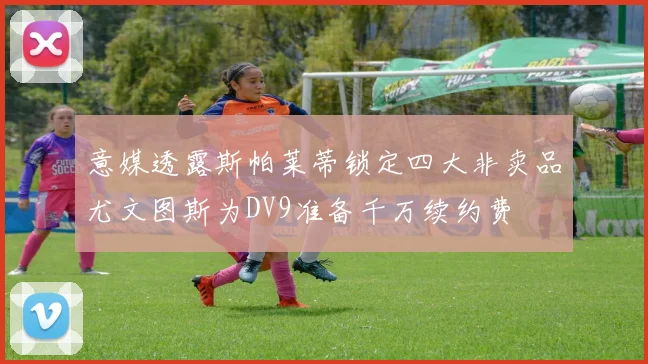 意媒透露斯帕莱蒂锁定四大非卖品尤文图斯为DV9准备千万续约费