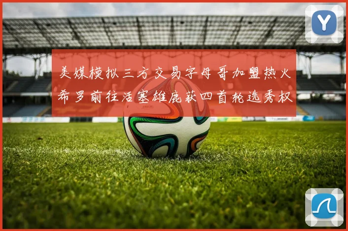 美媒模拟三方交易字母哥加盟热火希罗前往活塞雄鹿获四首轮选秀权与两次互换权