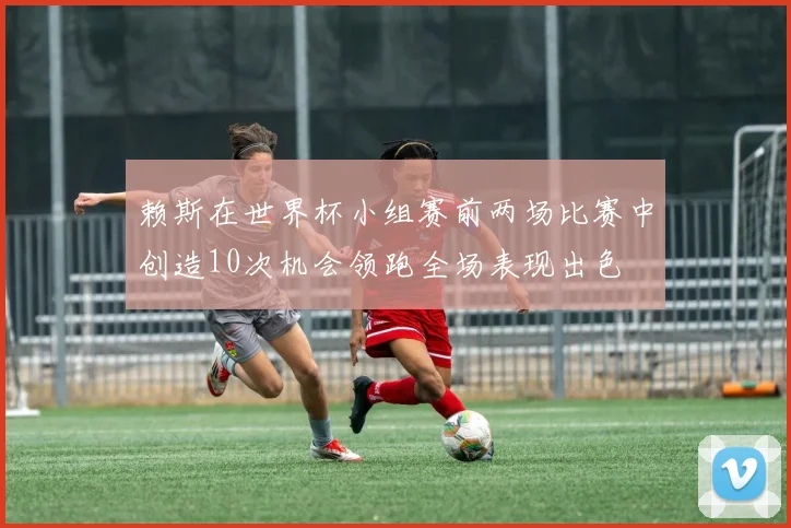 赖斯在世界杯小组赛前两场比赛中创造10次机会领跑全场表现出色