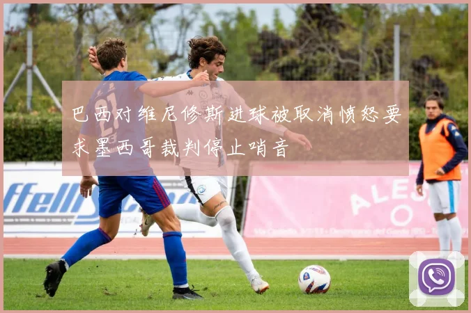 巴西对维尼修斯进球被取消愤怒要求墨西哥裁判停止哨音