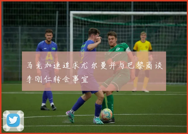 马竞加速追求尤尔曼并与巴黎商谈李刚仁转会事宜