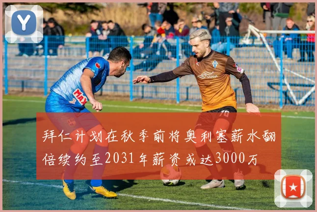 拜仁计划在秋季前将奥利塞薪水翻倍续约至2031年薪资或达3000万