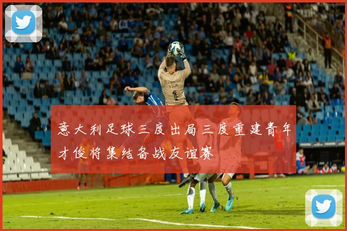 意大利足球三度出局三度重建青年才俊将集结备战友谊赛