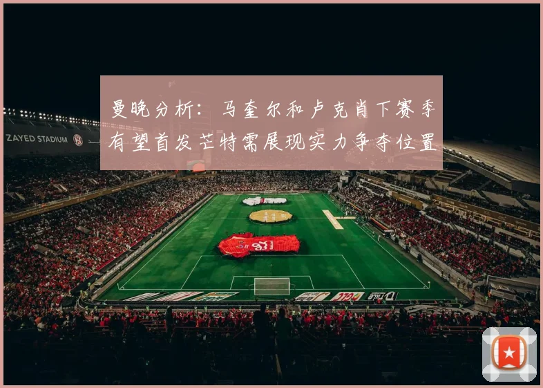 曼晚分析：马奎尔和卢克肖下赛季有望首发芒特需展现实力争夺位置